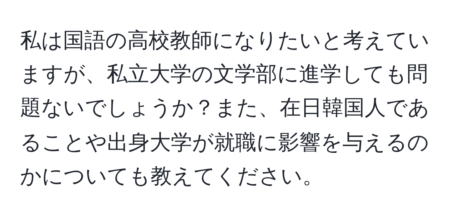 私は国語の高校教師になりたいと考えていますが、私立大学の文学部に進学しても問題ないでしょうか？また、在日韓国人であることや出身大学が就職に影響を与えるのかについても教えてください。