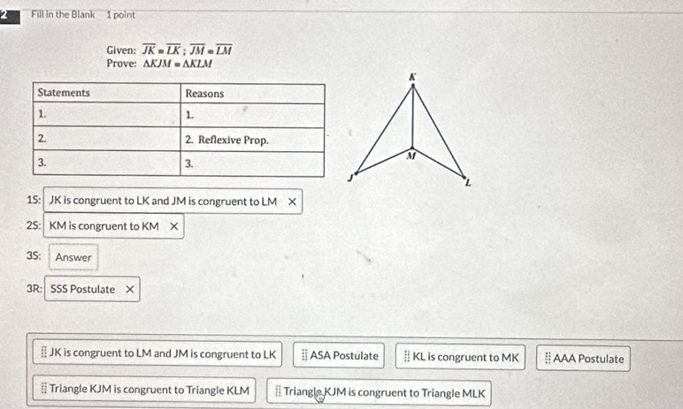 Fill in the Blank 1 point 
Given: overline JK=overline LK:overline JM=overline LM
Prove: ΔKJM = ΔKLM
1S: JK is congruent to LK and JM is congruent to LM X 
2S: KM is congruent to KM X 
3S: Answer 
3R: SSS Postulate ×
JK is congruent to LM and JM is congruent to LK ASA Postulate ‡ KL is congruent to MK; AAA Postulate 
§ Triangle KJM is congruent to Triangle KLM = Triangle KJM is congruent to Triangle MLK