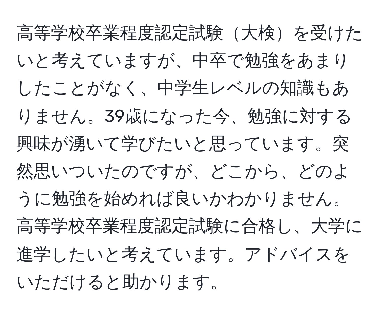 高等学校卒業程度認定試験大検を受けたいと考えていますが、中卒で勉強をあまりしたことがなく、中学生レベルの知識もありません。39歳になった今、勉強に対する興味が湧いて学びたいと思っています。突然思いついたのですが、どこから、どのように勉強を始めれば良いかわかりません。高等学校卒業程度認定試験に合格し、大学に進学したいと考えています。アドバイスをいただけると助かります。