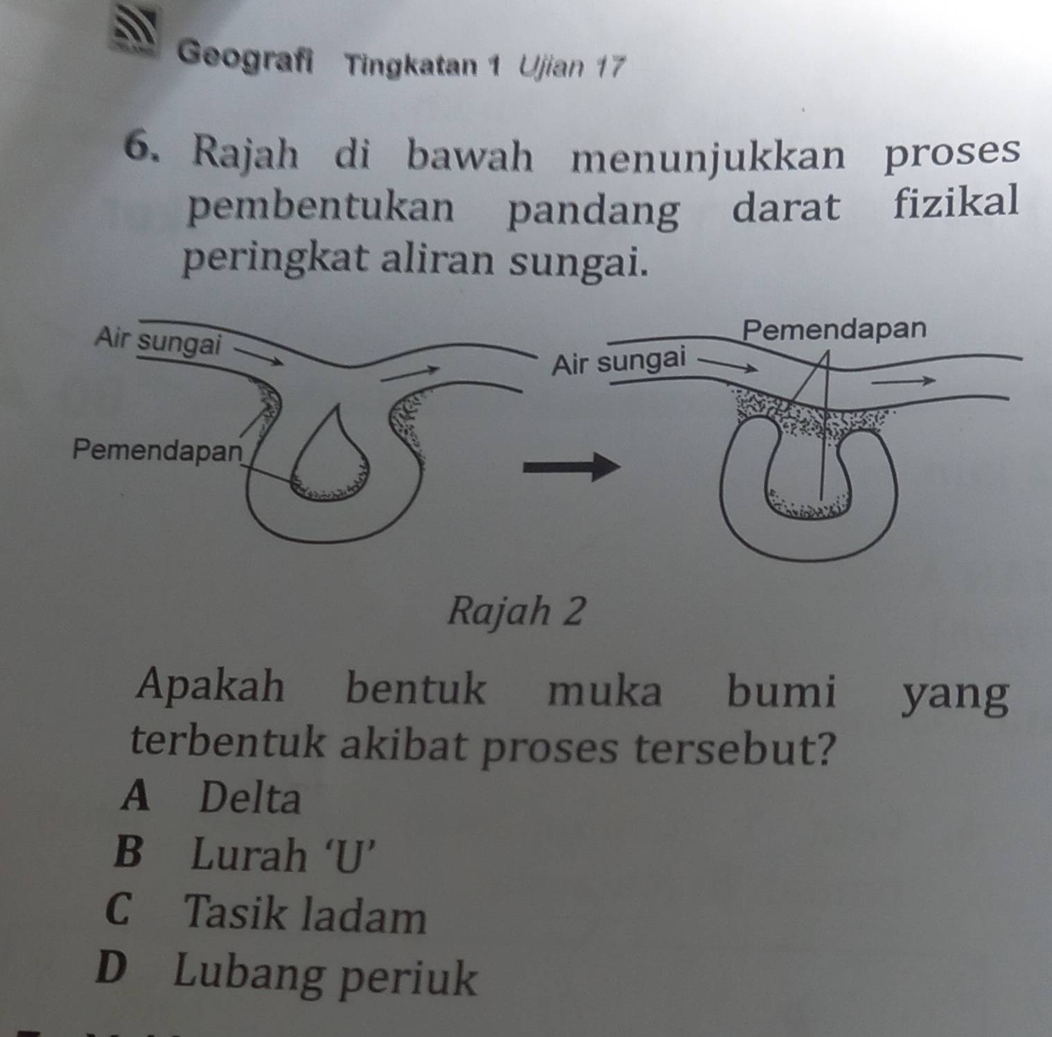 Geografi Tingkatan 1 Ujian 17
6. Rajah di bawah menunjukkan proses
pembentukan pandang darat fizikal
peringkat aliran sungai.
Rajah 2
Apakah bentuk muka bumi yang
terbentuk akibat proses tersebut?
A Delta
B Lurah ‘U’
C Tasik ladam
D Lubang periuk