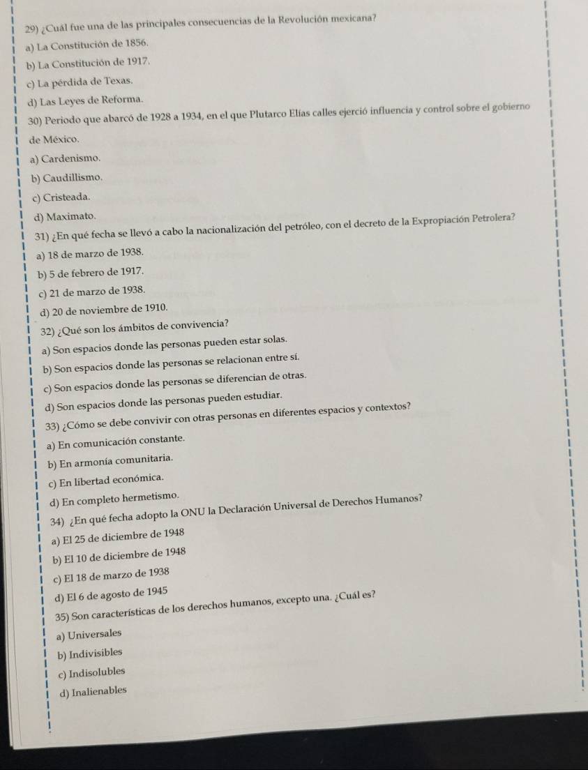 ¿Cuál fue una de las principales consecuencias de la Revolución mexicana?
a) La Constitución de 1856.
b) La Constitución de 1917.
c) La pérdida de Texas.
d) Las Leyes de Reforma.
30) Periodo que abarcó de 1928 a 1934, en el que Plutarco Elías calles ejerció influencia y control sobre el gobierno
de México.
a) Cardenismo.
b) Caudillismo.
c) Cristeada.
d) Maximato.
31) ¿En qué fecha se llevó a cabo la nacionalización del petróleo, con el decreto de la Expropiación Petrolera?
a) 18 de marzo de 1938.
b) 5 de febrero de 1917.
c) 21 de marzo de 1938.
d) 20 de noviembre de 1910.
32) ¿Qué son los ámbitos de convivencia?
a) Son espacios donde las personas pueden estar solas.
b) Son espacios donde las personas se relacionan entre sí.
c) Son espacios donde las personas se diferencian de otras.
d) Son espacios donde las personas pueden estudiar.
33) ¿Cómo se debe convivir con otras personas en diferentes espacios y contextos?
a) En comunicación constante.
b) En armonía comunitaria.
c) En libertad económica.
d) En completo hermetismo.
34) ¿En qué fecha adopto la ONU la Declaración Universal de Derechos Humanos?
a) El 25 de diciembre de 1948
b) El 10 de diciembre de 1948
c) El 18 de marzo de 1938
d) El 6 de agosto de 1945
35) Son características de los derechos humanos, excepto una. ¿Cuál es?
a) Universales
b) Indivisibles
c) Indisolubles
d) Inalienables