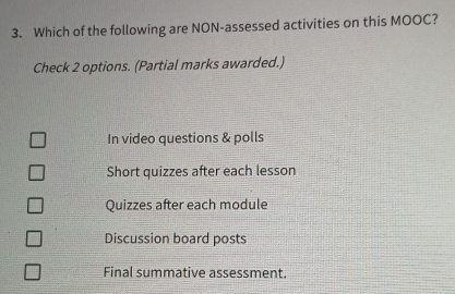 Which of the following are NON-assessed activities on this MOOC?
Check 2 options. (Partial marks awarded.)
In video questions & polls
Short quizzes after each lesson
Quizzes after each module
Discussion board posts
Final summative assessment.