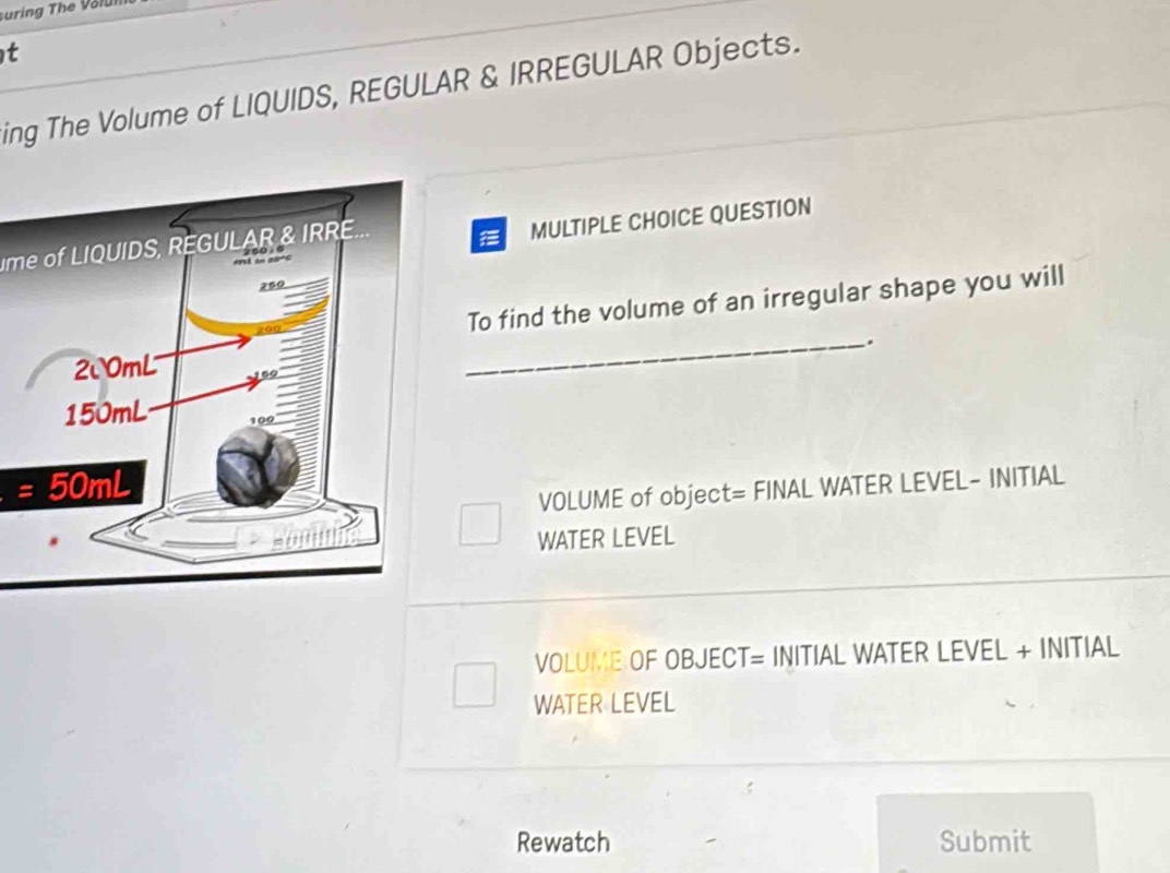 suring The Volui 
t 
ing The Volume of LIQUIDS, REGULAR & IRREGULAR Objects. 
ime of LIQUIDS, REGULAR & IRRE.. 
MULTIPLE CHOICE QUESTION 
To find the volume of an irregular shape you will 
_. 
= 
VOLUME of object= FINAL WATER LEVEL- INITIAL 
WATER LEVEL 
VOLUME OF OBJECT= INITIAL WATER LEVEL + INITIAL 
WATER LEVEL 
Rewatch Submit