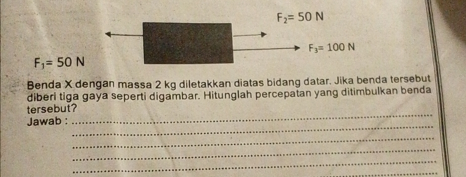 F_2=50N
F_3=100N
F_1=50N
Benda X dengan massa 2 kg diletakkan diatas bidang datar. Jika benda tersebut 
diberi tiga gaya seperti digambar. Hitunglah percepatan yang ditimbulkan benda 
_ 
tersebut? 
_ 
Jawab : 
_ 
_ 
_ 
_