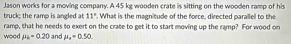 Jason works for a moving company. A 45 kg wooden crate is sitting on the wooden ramp of his 
truck; the ramp is angled at 11°. What is the magnitude of the force, directed parallel to the 
ramp, that he needs to exert on the crate to get it to start moving up the rąmp? For wood on 
wood mu _k=0.20 and mu _s=0.50.