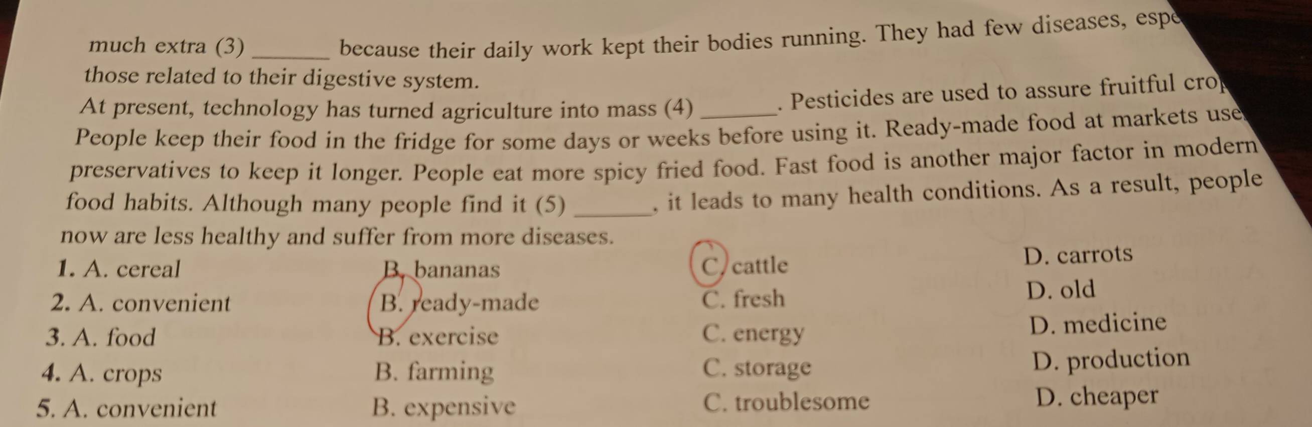 much extra (3)_
because their daily work kept their bodies running. They had few diseases, espe
those related to their digestive system.
At present, technology has turned agriculture into mass (4)
. Pesticides are used to assure fruitful cro
People keep their food in the fridge for some days or weeks before using it. Ready-made food at markets use
preservatives to keep it longer. People eat more spicy fried food. Fast food is another major factor in modern
food habits. Although many people find it (5)_
, it leads to many health conditions. As a result, people
now are less healthy and suffer from more diseases.
1. A. cereal B. bananas C cattle D. carrots
2. A. convenient B. ready-made C. fresh D. old
3. A. food B. exercise C. energy
D. medicine
4. A. crops B. farming C. storage
D. production
5. A. convenient B. expensive C. troublesome
D. cheaper