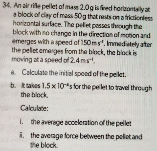 An air rifle pellet of mass 2.0g is fired horizontally at 
a block of clay of mass 50 g that rests on a frictionless 
horizontal surface. The pellet passes through the 
block with no change in the direction of motion and 
emerges with a speed of 150ms^(-1). Immediately after 
the pellet emerges from the block, the block is 
moving at a speed of 2.4ms^(-1). 
a. Calculate the initial speed of the pellet. 
b. It takes 1.5* 10^(-4)s for the pellet to travel through 
the block. 
Calculate: 
i. the average acceleration of the pellet 
ii. the average force between the pellet and 
the block.