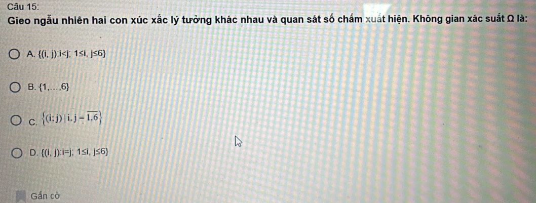 Gieo ngẫu nhiên hai con xúc xắc lý tưởng khác nhau và quan sát số chấm xuất hiện. Không gian xác suất Ω là:
A.  (i,j):i
B.  1,...,6
C.  (i:j)|i.j=overline 1.6
D.  (i,j):i=j;1≤ i,j≤ 6
Gắn cò