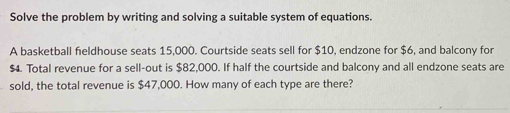 Solve the problem by writing and solving a suitable system of equations. 
A basketball fieldhouse seats 15,000. Courtside seats sell for $10, endzone for $6, and balcony for
$4. Total revenue for a sell-out is $82,000. If half the courtside and balcony and all endzone seats are 
sold, the total revenue is $47,000. How many of each type are there?