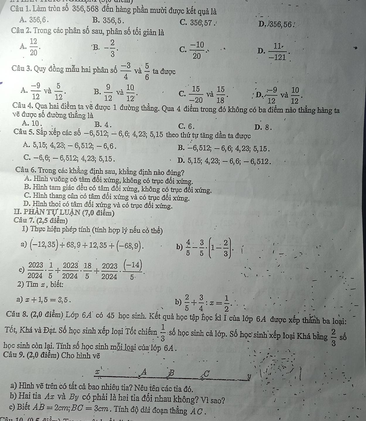 Làm tròn số 356,568 đến hàng phần mười được kết quả là
A. 356, 6 . B. 356,5 . C. 356,57 . D, 356,56 .
Câu 2. Trong các phân số sau, phân số tối giản là
A.  12/20 . ‘B. - 2/3 . C.  (-10)/20 . D.  11/-121 .
Câu 3. Quy đồng mẫu hai phân số  (-3)/4  và  5/6  ta được
A.  (-9)/12  và  5/12 . B.  9/12  và  10/12' .  15/-20  và  15/18 . D  (-9)/12  và  10/12 .
C.
Câu 4. Qua hai điểm ta vẽ được 1 đường thẳng. Qua 4 điểm trong đó không có ba điểm nào thẳng hàng ta
vẽ được số đường thẳng là
A. 10 . B. 4 . C. 6 . D. 8 .
Câu 5. Sắp xếp các số −6,512; − 6,6; 4,23; 5,15 theo thứ tự tăng dần ta được
A. 5,15; 4,23; — 6,512; — 6, 6 . B. -6, 512; — 6, 6; 4, 23; 5, 15 .
C. -6, 6; — 6,512; 4,23; 5,15 . D. 5,15; 4,23; — 6,6; — 6, 512 .
Câu 6. Trong các khẳng định sau, khẳng định nào đúng?
A. Hình vuông có tậm đối xứng, không có trục đối xứng.
B. Hình tam giác đều có tâm đối xứng, không có trục đối xứng.
C. Hình thang cân có tâm đối xứng và có trục đối xứng.
D. Hình thoi có tâm đối xứng và có trục đối xứng.
II. PHÀN TỤ LUẠN (7,0 điểm)
Câu 7. (2,5 điểm)
1) Thực hiện phép tính (tính hợp lý nếu cỏ thể)
a) (-12,35)+68,9+12,35+(-68,9). b)  4/5 - 3/5 · (1- 2/3 ).
c)  2023/2024 ·  1/5 + 2023/2024 ·  18/5 + 2023/2024 ·  ((-14))/5·  .
2) Tìm x , biết:
a) x+1,5=3,5.
b)  2/5 + 3/4 :x= 1/2 .
Câu 8. (2,0 điểm) Lớp 6A° có 45 học sinh. Kết quả học tập học kì I của lớp 6A được xếp thành ba loại:
Tốt, Khá và Đạt. Số học sinh xếp loại Tốt chiếm  1/3  số học sinh cả lớp. Số học sinh xếp loại Khá bằng  2/3  số
học sinh còn lại. Tính số học sinh mỗi loại của lớp 6A.
Câu 9. (2,0 điểm) Cho hình vẽ
A B C
y
a) Hình vẽ trên có tất cả bao nhiêu tịa? Nêu tên các tia đó.
b) Hai tia Aπ và By có phải là hai tia đối nhau không? Vì sao?
c) Biết AB=2cm;BC=3cm. Tính độ dài đoạn thẳng AC .