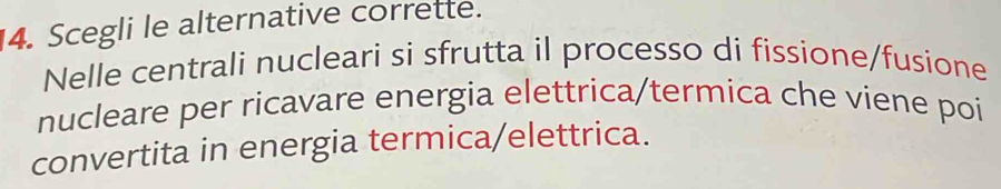 Scegli le alternative corrette. 
Nelle centrali nucleari si sfrutta il processo di fissione/fusione 
nucleare per ricavare energia elettrica/termica che viene poi 
convertita in energia termica/elettrica.