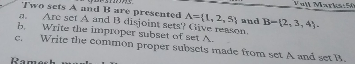 quesnons 
Full Marks:50 
Two sets A and B are presented A= 1,2,5 and B= 2,3,4. 
a. Are set A and B disjoint sets? Give reason. 
b. Write the improper subset of set A. 
c. Write the common proper subsets made from set A and set B. 
Rame