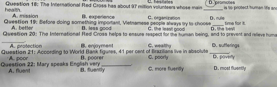 hesitates
Question 18: The International Red Cross has about 97 million volunteers whose main _D. promotes is to protect human life an
health.
A. mission B. experience C. organization D. rule
Question 19: Before doing something important, Vietnamese people always try to choose _time for it.
A. better B. less good C. the least good D. the best
Question 20: The International Red Cross helps to ensure respect for the human being, and to prevent and relieve huma
_.
A. protection B. enjoyment C. wealthy D. sufferings
Question 21: According to World Bank figures, 41 per cent of Brazilians live in absolute_
A. poor B. poorer C. poorly D. poverty
Question 22: Mary speaks English very_
A. fluent B. fluently C. more fluently D. most fluently