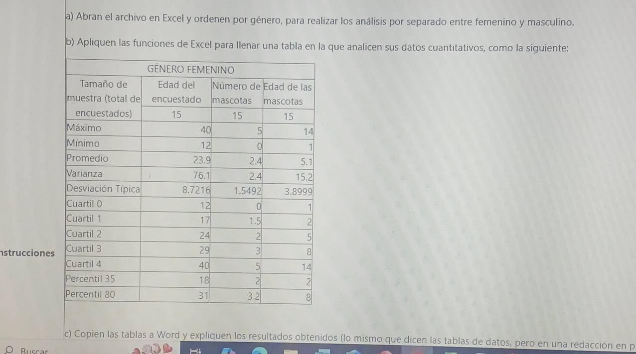 Abran el archivo en Excel y ordenen por género, para realizar los análisis por separado entre femenino y masculino. 
b) Apliquen las funciones de Excel para Ilenar una tabla en la que analicen sus datos cuantitativos, como la siguiente: 
struccione 
c) Copien las tablas a Word y expliquen los resultados obtenidos (lo mismo que dicen las tablas de datos, pero en una redacción en p 
Ruscar