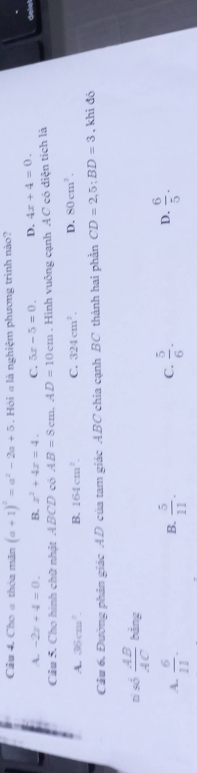 Cho a thỏa mãn (a+1)^2=a^2-2a+5. Hỏi a là nghiệm phương trình nào?
A. -2x+4=0. B. x^2+4x=4. C. 5x-5=0.
D. 4x+4=0. dele!
Câu 5. Cho hình chữ nhật ABCD có AB=8cm. AD=10cm. Hình vuông cạnh AC có diện tích là
A. 36cm^2. B. 164cm^2. C. 324cm^2.
D. 80cm^2. 
Câu 6. Đường phân giác AD của tam giác ABC chia cạnh BC thành hai phần CD=2, 5; BD=3 , khi đó
tí số  AB/AC  bằng
C.
A.  6/11 .  5/11 .  5/6 . 
B.
D.  6/5 .