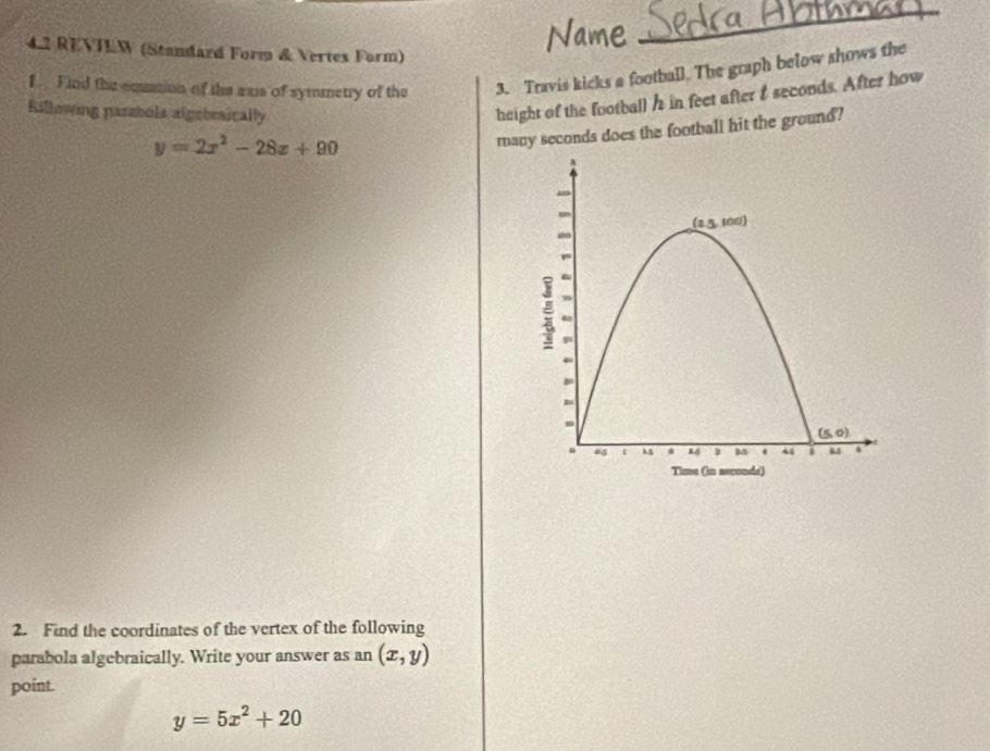 4.2 REVTEW (Standard Form & Vertex Form)
f. Find the equion of the axs of symmetry of the 3. Travis kicks a football. The graph below shows the
Rillowing parsbols algebraically
height of the football h in feet after t seconds. After how
y=2x^2-28x+90
many seconds does the football hit the ground?
2. Find the coordinates of the vertex of the following
parabola algebraically. Write your answer as an (x,y)
point.
y=5x^2+20