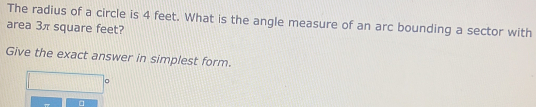 The radius of a circle is 4 feet. What is the angle measure of an arc bounding a sector with 
area 3π square feet? 
Give the exact answer in simplest form. 
□