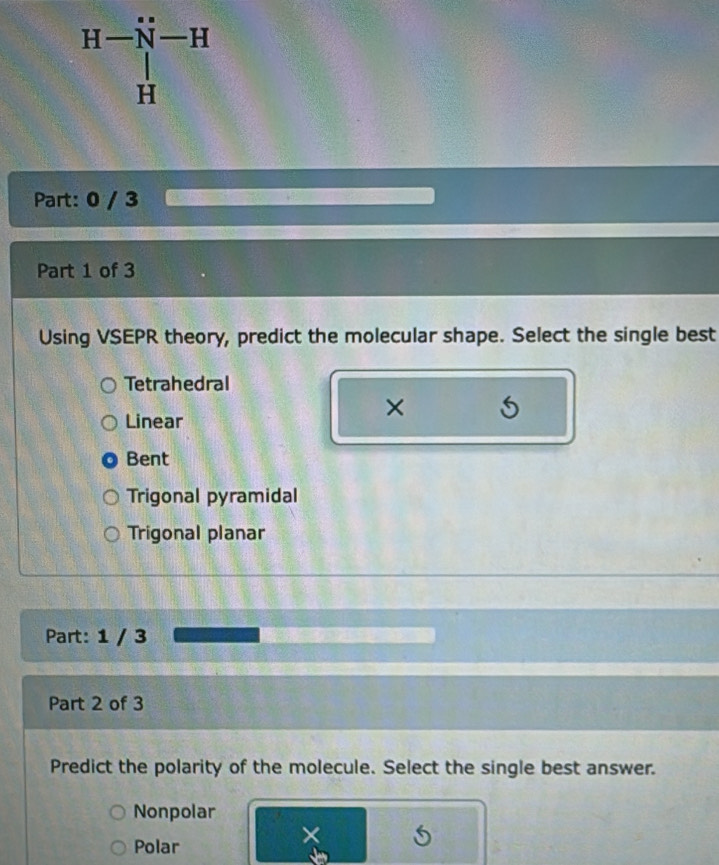 H-beginarrayr N-H | Hend(array)^H
Part: 0 / 3
Part 1 of 3
Using VSEPR theory, predict the molecular shape. Select the single best
Tetrahedral
Linear
×
Bent
Trigonal pyramidal
Trigonal planar
Part: 1 / 3
Part 2 of 3
Predict the polarity of the molecule. Select the single best answer.
Nonpolar
Polar
×