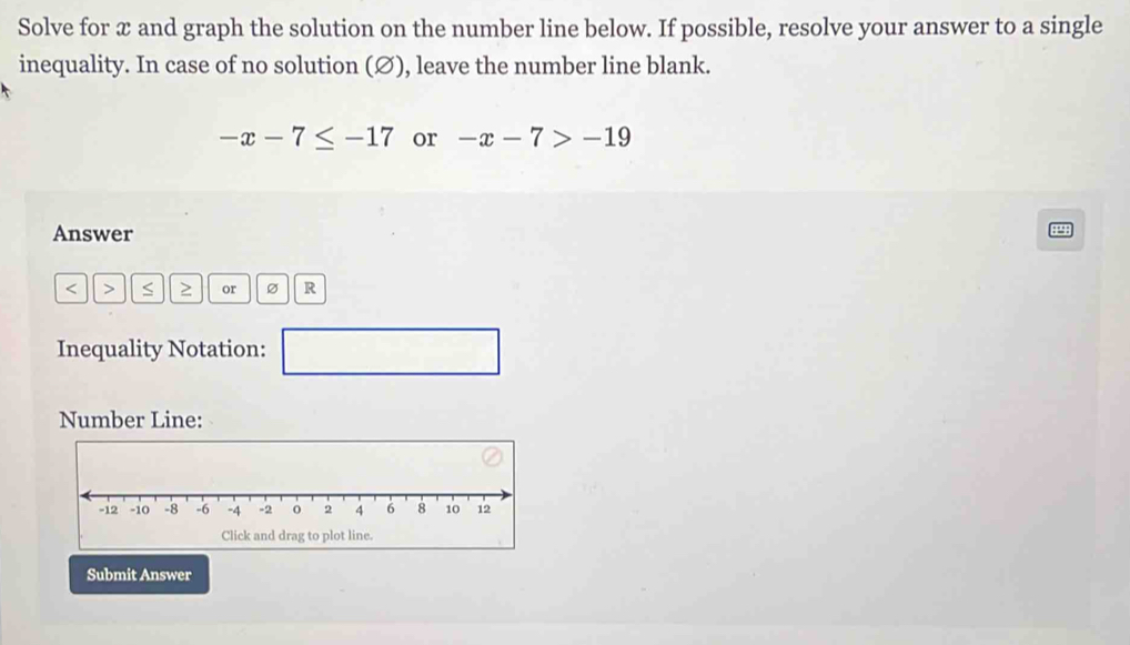 Solve for x and graph the solution on the number line below. If possible, resolve your answer to a single 
inequality. In case of no solution (Ø), leave the number line blank.
-x-7≤ -17 or -x-7>-19
Answer
< > S ≥ or R
Inequality Notation: □ 
Number Line: 
Submit Answer