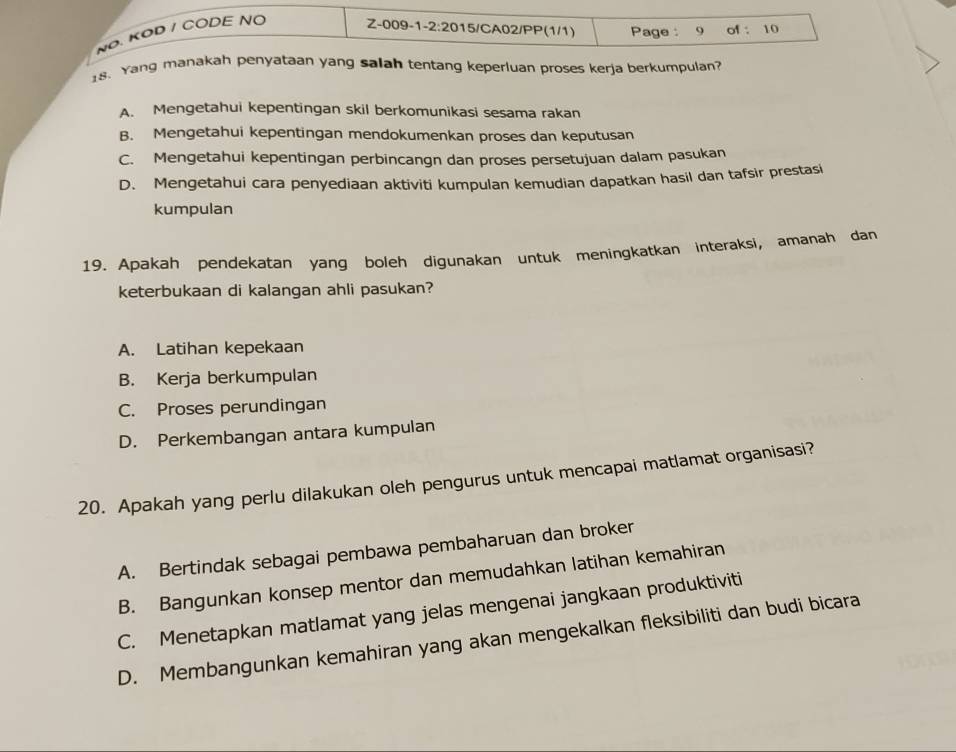 NØ. KOD / CODE NO Z-009-1 -2:20 15/CA02/PP(1/1) Page : 9 of ： 10
18. Yang manakah penyataan yang salah tentang keperluan proses kerja berkumpulan?
A. Mengetahui kepentingan skil berkomunikasi sesama rakan
B. Mengetahui kepentingan mendokumenkan proses dan keputusan
C. Mengetahui kepentingan perbincangn dan proses persetujuan dalam pasukan
D. Mengetahui cara penyediaan aktiviti kumpulan kemudian dapatkan hasil dan tafsir prestasi
kumpulan
19. Apakah pendekatan yang boleh digunakan untuk meningkatkan interaksi, amanah dan
keterbukaan di kalangan ahli pasukan?
A. Latihan kepekaan
B. Kerja berkumpulan
C. Proses perundingan
D. Perkembangan antara kumpulan
20. Apakah yang perlu dilakukan oleh pengurus untuk mencapai matlamat organisasi?
A. Bertindak sebagai pembawa pembaharuan dan broker
B. Bangunkan konsep mentor dan memudahkan latihan kemahiran
C. Menetapkan matlamat yang jelas mengenai jangkaan produktiviti
D. Membangunkan kemahiran yang akan mengekalkan fleksibiliti dan budi bicara