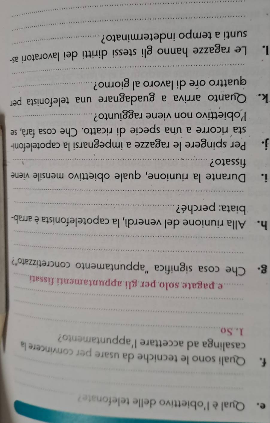Qual è l'obiettivo delle telefonate 
_ 
_ 
_ 
f. Quali sono le tecniche da usare per convincere la 
casalinga ad accettare l'appuntamento? 
1.So_ 
_ 
_ 
_e. pagate.solo.per.gli.appuntamenti fissati_ 
_ 
g. Che cosa significa “appuntamento concretizzato”? 
_ 
h. Alla riunione del venerdí, la capotelefonista è arrab- 
* biata: perché?_ 
_ 
i. Durante la riunione, quale obiettivo mensile viene 
fissato?_ 
j. Per spingere le ragazze a impegnarsi la capotelefoni- 
sta ricorre a una specie di ricatto. Che cosa farà, se 
Yobiettivo non viene raggiunto?_ 
k. Quanto arriva a guadagnare una telefonista per 
_ 
quattro ore di lavoro al giorno?_ 
I. Le ragazze hanno gli stessi diritti dei lavoratori as- 
_ 
sunti a tempo indeterminato? 
_ 
_