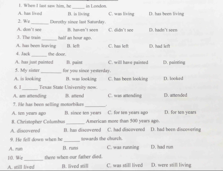 When I last saw him, he in London.
_
A. has lived B. is living C. was living D. has been living
2. We _Dorothy since last Saturday.
A. don’t see B. haven’t seen C. didn’t see D. hadn’t seen
3. The train_ half an hour ago.
A. has been leaving B. left C. has left D. had left
4. Jack_ the door.
A. has just painted B. paint C. will have painted D. painting
5. My sister_ for you since yesterday.
A. is looking B. was looking C. has been looking D. looked
6. I_ Texas State University now.
A. am attending B. attend C. was attending D. attended
7. He has been selling motorbikes _ .
A. ten years ago B. since ten years C. for ten years ago D. for ten years
8. Christopher Columbus_ American more than 500 years ago.
A. discovered B. has discovered C. had discovered D. had been discovering
9. He fell down when he_ towards the church.
A. run B. runs C. was running D. had run
10. We_ there when our father died.
A. still lived B. lived still C. was still lived D. were still living