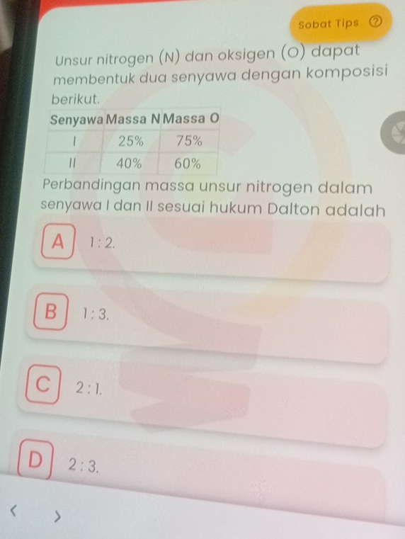 Sobat Tips
Unsur nitrogen (N) dan oksigen (O) dapat
membentuk dua senyawa dengan komposisi
berikut.
Perbandingan massa unsur nitrogen dalam
senyawa I dan II sesuai hukum Dalton adalah
A 1:2.
B 1:3.
C 2:1.
D 2:3.