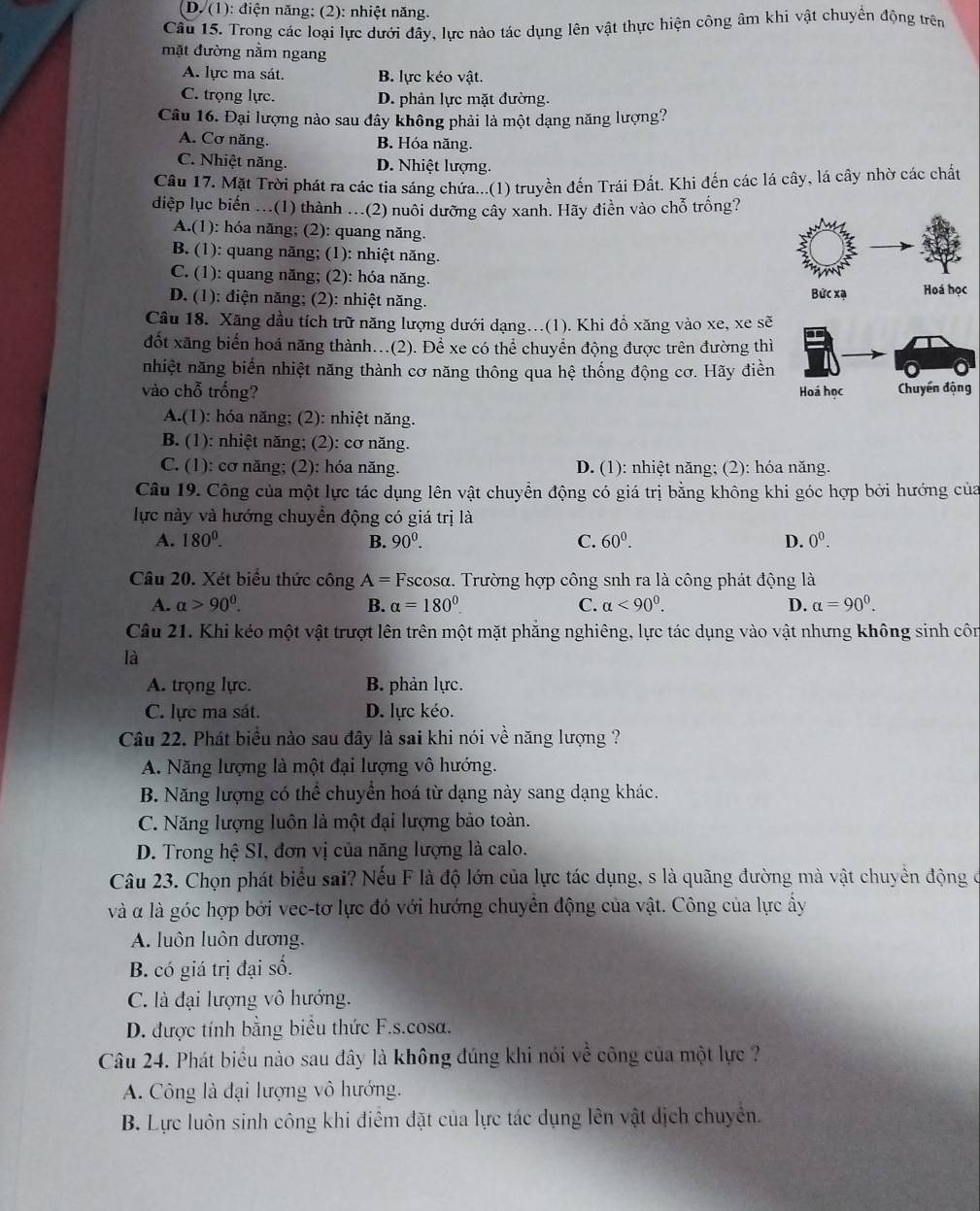 D. (1): điện năng; (2): nhiệt năng.
Câu 15. Trong các loại lực dưới đây, lực nào tác dụng lên vật thực hiện công âm khi vật chuyển động trên
mặt đường nằm ngang
A. lực ma sát. B. lực kéo vật.
C. trọng lực. D. phản lực mặt đường.
Câu 16. Đại lượng nào sau đây không phải là một dạng năng lượng?
A. Cơ năng. B. Hóa năng.
C. Nhiệt năng. D. Nhiệt lượng.
Cầu 17. Mặt Trời phát ra các tia sáng chứa...(1) truyền đến Trái Đất. Khi đến các lá cây, lá cây nhờ các chất
diệp lục biển ...(1) thành ...(2) nuôi dưỡng cây xanh. Hãy điền vào chỗ trống?
A.(1): hóa năng; (2): quang năng.
B. (1): quang năng; (1): nhiệt năng.
C. (1): quang năng; (2): hóa năng.
D. (1): điện năng; (2): nhiệt năng. Bức xạ Hoá học
Câu 18. Xãng dầu tích trữ năng lượng dưới dạng...(1). Khi đồ xăng vào xe, xe sẽ
đốt xăng biển hoá năng thành...(2). Để xe có thể chuyển động được trên đường thì
nhiệt năng biến nhiệt năng thành cơ năng thông qua hệ thống động cơ. Hãy điền
vào chỗ trống? Chuyển động
Hoá học
A.(1): hóa năng; (2): nhiệt năng.
B. (1): nhiệt năng; (2): cơ năng.
C. (1): cơ năng; (2): hóa năng. D. (1): nhiệt năng; (2): hóa năng.
Câu 19. Công của một lực tác dụng lên vật chuyển động có giá trị bằng không khi góc hợp bởi hướng của
lực này và hướng chuyền động có giá trị là
A. 180^0. B. 90^0. C. 60^0. D. 0^0.
Câu 20. Xét biểu thức công A=F Tscosα. Trường hợp công snh ra là công phát động là
A. alpha >90^0. B. alpha =180° C. alpha <90^0. D. alpha =90^0.
Câu 21. Khi kéo một vật trượt lên trên một mặt phăng nghiêng, lực tác dụng vào vật nhưng không sinh côn
là
A. trọng lực. B. phản lực.
C. lực ma sát. D. lực kéo.
Câu 22. Phát biểu nào sau đây là sai khi nói về năng lượng ?
A. Năng lượng là một đại lượng vô hướng.
B. Năng lượng có thể chuyển hoá từ dạng này sang dạng khác.
C. Năng lượng luôn là một đại lượng bảo toàn.
D. Trong hệ SI, đơn vị của năng lượng là calo.
Câu 23. Chọn phát biểu sai? Nếu F là độ lớn của lực tác dụng, s là quãng đường mà vật chuyển động ở
và α là góc hợp bởi vec-tơ lực đó với hướng chuyển động của vật. Công của lực ẩy
A. luôn luôn dương.
B. có giá trị đại số.
C. là đại lượng vô hướng.
D. được tính bằng biểu thức F.s.cosa.
Câu 24. Phát biểu nào sau đây là không đúng khi nói về công của một lực ?
A. Công là đại lượng vô hướng.
B. Lực luôn sinh công khi điểm đặt của lực tác dụng lên vật dịch chuyên.