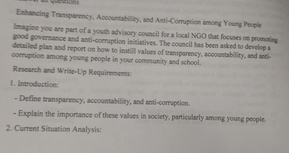 an questions 
Enhancing Transparency, Accountability, and Anti-Corruption among Young People 
Imagine you are part of a youth advisory council for a local NGO that focuses on promoting 
good governance and anti-corruption initiatives. The council has been asked to develop a 
detailed plan and report on how to instill values of transparency, accountability, and anti- 
corruption among young people in your community and school. 
Research and Write-Up Requirements: 
1. Introduction: 
- Define transparency, accountability, and anti-corruption. 
- Explain the importance of these values in society, particularly among young people. 
2. Current Situation Analysis: