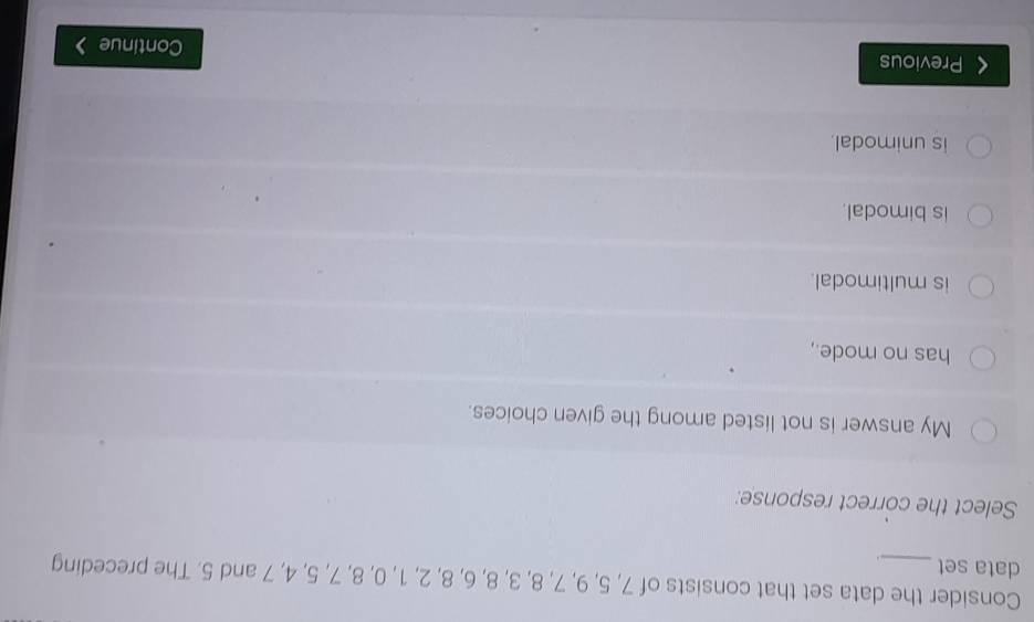 Consider the data set that consists of 7, 5, 9, 7, 8, 3, 8, 6, 8, 2, 1, 0, 8, 7, 5, 4, 7 and 5. The preceding
data set_ _ .
Select the correct response:
My answer is not listed among the given choices.
has no mode.,
is multimodal.
is bimodal.
is unimodal.
Previous Continue >