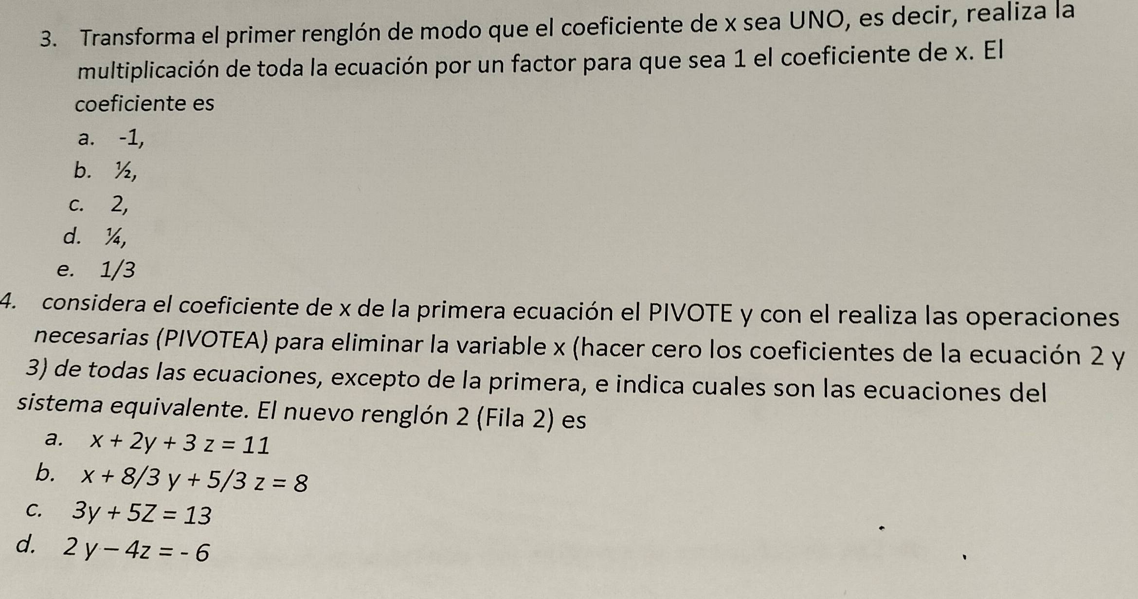 Transforma el primer renglón de modo que el coeficiente de x sea UNO, es decir, realiza la
multiplicación de toda la ecuación por un factor para que sea 1 el coeficiente de x. El
coeficiente es
a. -1,
b. ½,
c. 2,
d. ¼,
e. 1/3
4. considera el coeficiente de x de la primera ecuación el PIVOTE y con el realiza las operaciones
necesarias (PIVOTEA) para eliminar la variable x (hacer cero los coeficientes de la ecuación 2 y
3) de todas las ecuaciones, excepto de la primera, e indica cuales son las ecuaciones del
sistema equivalente. El nuevo renglón 2 (Fila 2) es
a. x+2y+3z=11
b. x+8/3y+5/3z=8
C. 3y+5Z=13
d. 2y-4z=-6