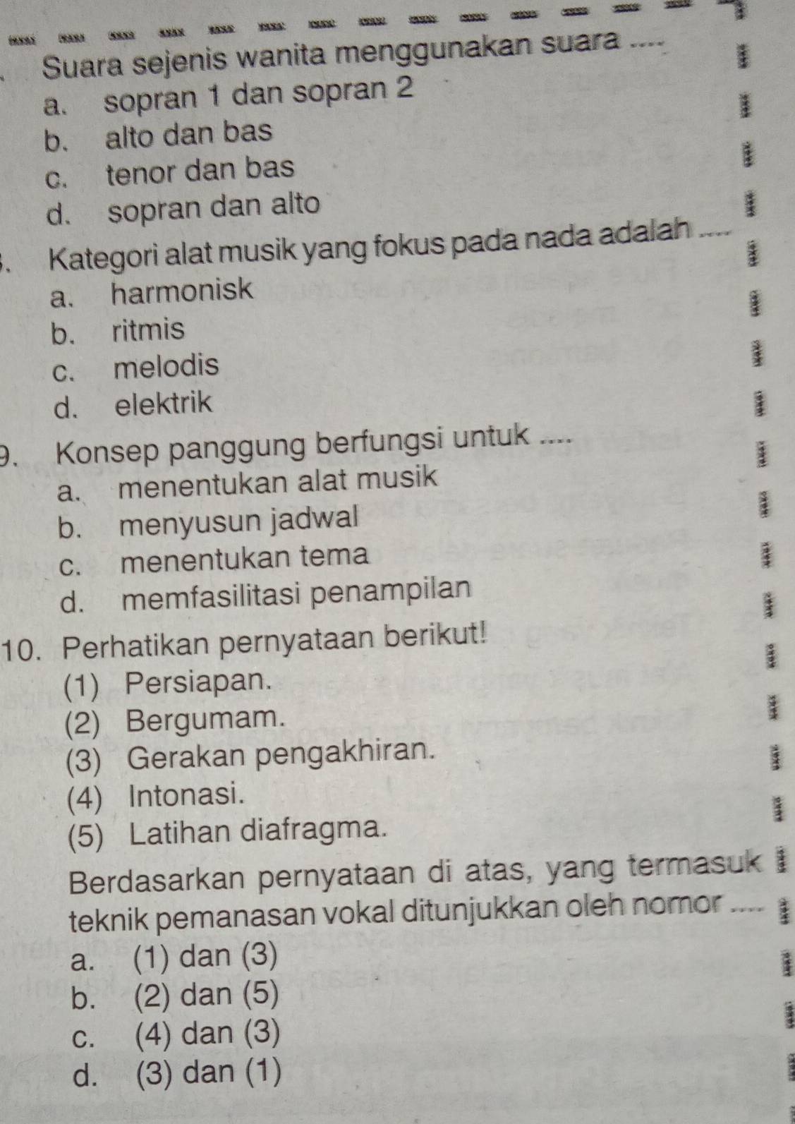 Suara sejenis wanita menggunakan suara ....
a. sopran 1 dan sopran 2
b. alto dan bas
c. tenor dan bas
d. sopran dan alto
. Kategori alat musik yang fokus pada nada adalah_
a. harmonisk
b. ritmis
c. melodis
d. elektrik
9. Konsep panggung berfungsi untuk ....
a. menentukan alat musik
b. menyusun jadwal
c. menentukan tema
d. memfasilitasi penampilan
10. Perhatikan pernyataan berikut!
(1) Persiapan.
(2) Bergumam.
(3) Gerakan pengakhiran.
(4) Intonasi.
(5) Latihan diafragma.
Berdasarkan pernyataan di atas, yang termasuk 3
teknik pemanasan vokal ditunjukkan oleh nomor ....
a. (1) dan (3)
b. (2) dan (5)
c. (4) dan (3)
d. (3) dan (1)