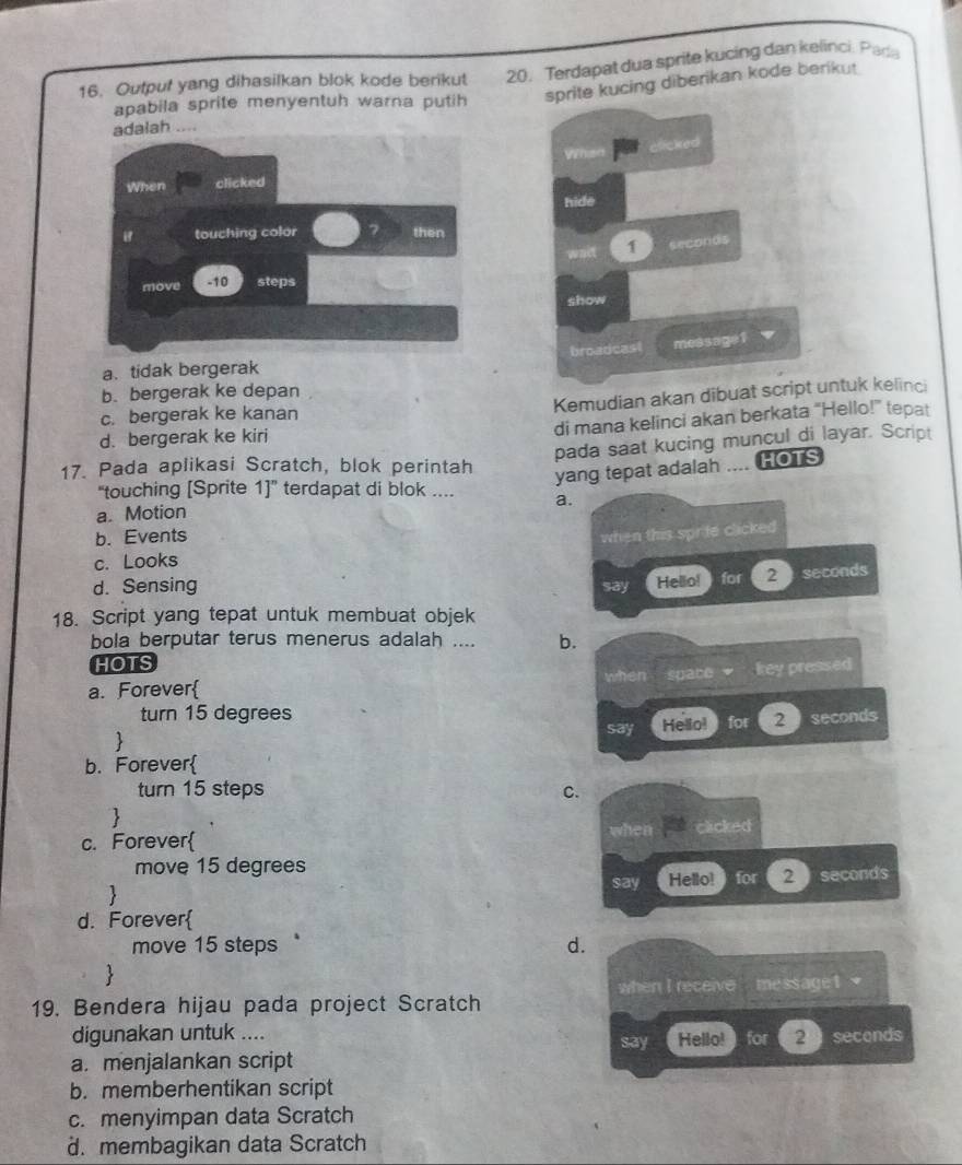 Output yang dihasilkan blok kode berikut 20. Terdapat dua sprite kucing dan kelinci. Pada
apabila sprite menyentuh warna putih sprite kucing diberikan kode berikut.
adalah ....
elicked
When clicked
hide
touching color then
wait 1 seconos
move - 10 steps
show
a. tidak bergerak broadcast message1
b. bergerak ke depan
Kemudian akan dibuat script untuk kelinci
c. bergerak ke kanan
d. bergerak ke kiri
di mana kelinci akan berkata “Hello!” tepat
17. Pada aplikasi Scratch, blok perintah pada saat kucing muncul di layar. Script
yang tepat adalah .... HOTS
“touching [Sprite 1]” terdapat di blok .... a.
a. Motion
b. Events
when this sprite clicked
c. Looks
d. Sensing say Hellio! for 2 seconds
18. Script yang tepat untuk membuat objek
bola berputar terus menerus adalah .... b.
HOTS
a. Forever when space key pressed
turn 15 degrees
 Helio! for 2 seconds
say
b. Forever
turn 15 steps C.

when
c. Forever clicked
move 15 degrees
say Hello! for 2 seconds
d. Forever
move 15 steps d.

19. Bendera hijau pada project Scratch when I receive message t 
digunakan untuk .... say Hello! for 2 secends
a. menjalankan script
b. memberhentikan script
c. menyimpan data Scratch
d. membagikan data Scratch