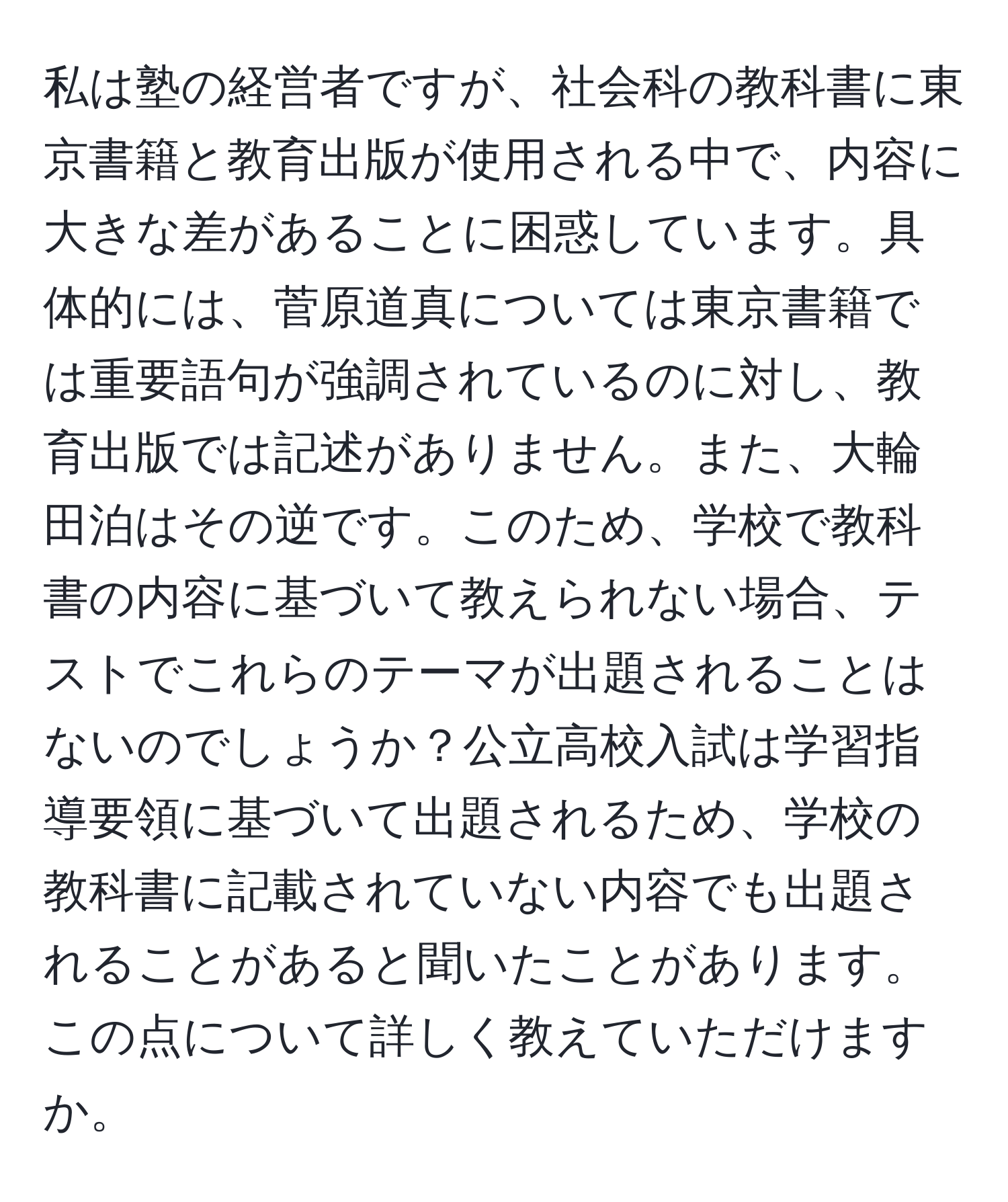 私は塾の経営者ですが、社会科の教科書に東京書籍と教育出版が使用される中で、内容に大きな差があることに困惑しています。具体的には、菅原道真については東京書籍では重要語句が強調されているのに対し、教育出版では記述がありません。また、大輪田泊はその逆です。このため、学校で教科書の内容に基づいて教えられない場合、テストでこれらのテーマが出題されることはないのでしょうか？公立高校入試は学習指導要領に基づいて出題されるため、学校の教科書に記載されていない内容でも出題されることがあると聞いたことがあります。この点について詳しく教えていただけますか。