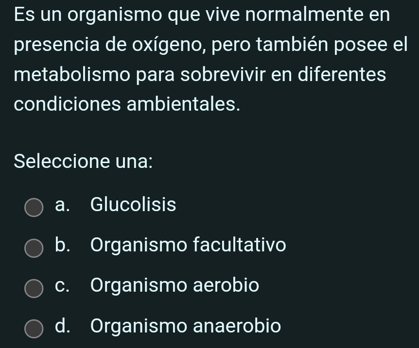 Es un organismo que vive normalmente en
presencia de oxígeno, pero también posee el
metabolismo para sobrevivir en diferentes
condiciones ambientales.
Seleccione una:
a. Glucolisis
b. Organismo facultativo
c. Organismo aerobio
d. Organismo anaerobio