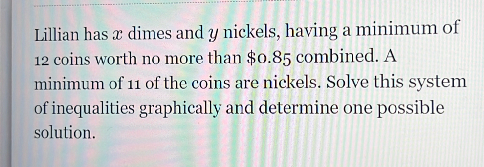 Lillian has æ dimes and y nickels, having a minimum of
12 coins worth no more than $0.85 combined. A 
minimum of 11 of the coins are nickels. Solve this system 
of inequalities graphically and determine one possible 
solution.