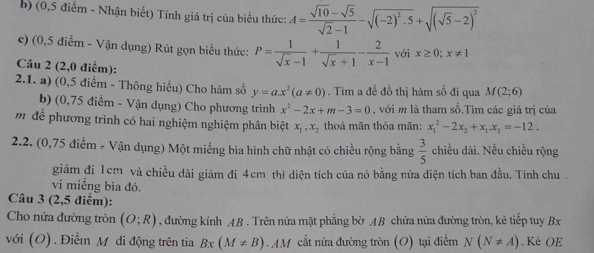 (0,5 điểm - Nhận biết) Tính giá trị của biểu thức: A= (sqrt(10)-sqrt(5))/sqrt(2)-1 -sqrt((-2)^2).5+sqrt((sqrt 5)-2)^2
c) (0,5 điểm - Vận dụng) Rút gọn biểu thức: P= 1/sqrt(x)-1 + 1/sqrt(x)+1 - 2/x-1  với x≥ 0;x!= 1
Câu 2 (2,0 điểm):
2.1. a) (0,5 điểm - Thông hiểu) Cho hàm số y=a.x^2(a!= 0). Tìm a đề đồ thị hàm số đi qua M(2;6)
b) (0,75 điểm - Vận dụng) Cho phương trình x^2-2x+m-3=0 , với m là tham số.Tìm các giá trị của
m để phương trình có hai nghiệm nghiệm phân biệt x_1,x_2 thoả mãn thỏa mãn: x_1^(2-2x_2)+x_1.x_2=-12.
2.2. (0,75 điểm - Vận dụng) Một miếng bìa hình chữ nhật có chiều rộng bằng  3/5  chiều dài. Nếu chiều rộng
giảm đi 1cm và chiều dài giảm đi 4cm thì diện tích của nó bằng nửa diện tích ban đầu. Tính chu .
vi miếng bìa đó.
Câu 3 (2,5 điểm):
Cho nửa đường tròn (O;R) , đường kính AB . Trên nửa mặt phẳng bờ AB chứa nửa đường tròn, kẻ tiếp tuy Bx
với (O) . Điểm Mỹ di động trên tia Bx(M!= B) M  cắt nửa đường tròn (O) tại điểm N(N!= A). Kè OE