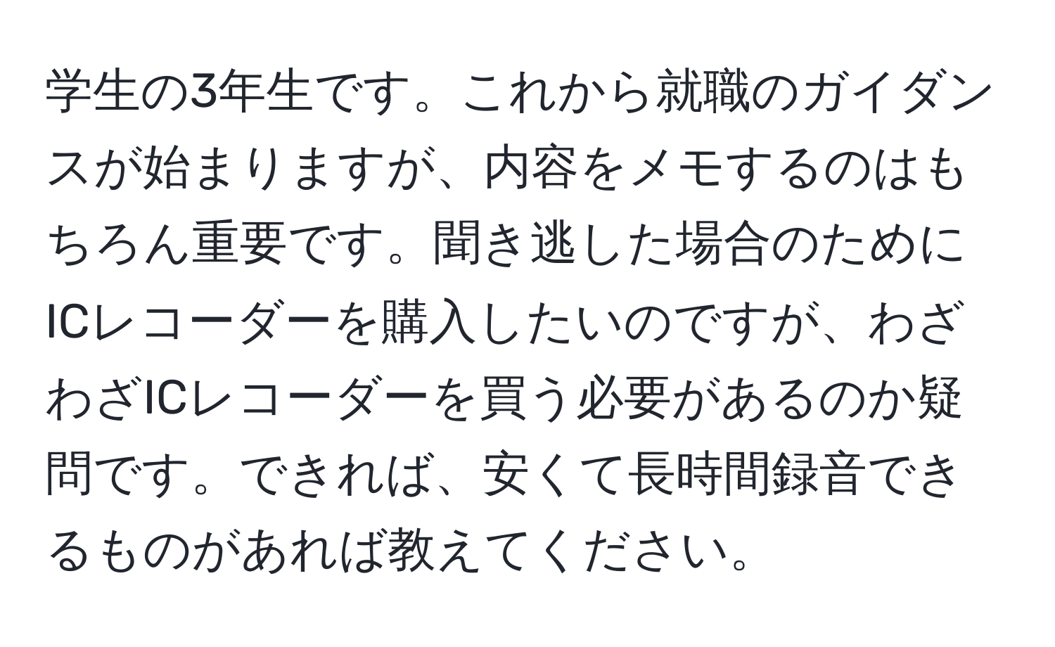 学生の3年生です。これから就職のガイダンスが始まりますが、内容をメモするのはもちろん重要です。聞き逃した場合のためにICレコーダーを購入したいのですが、わざわざICレコーダーを買う必要があるのか疑問です。できれば、安くて長時間録音できるものがあれば教えてください。