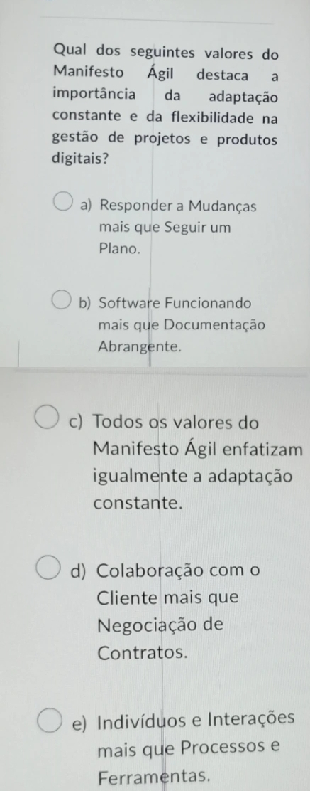 Qual dos seguintes valores do
Manifesto Ágil destaca a
importância da adaptação
constante e da flexibilidade na
gestão de projetos e produtos
digitais?
a) Responder a Mudanças
mais que Seguir um
Plano.
b) Software Funcionando
mais que Documentação
Abrangente.
c) Todos os valores do
Manifesto Ágil enfatizam
igualmente a adaptação
constante.
d) Colaboração com o
Cliente mais que
Negociação de
Contratos.
e) Indivíduos e Interações
mais que Processos e
Ferramentas.