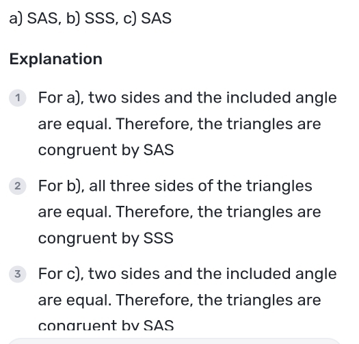 SAS, b) SSS, c) SAS 
Explanation 
① For a), two sides and the included angle 
are equal. Therefore, the triangles are 
congruent by SAS 
② For b), all three sides of the triangles 
are equal. Therefore, the triangles are 
congruent by SSS 
③ For c), two sides and the included angle 
are equal. Therefore, the triangles are 
conaruent bv SAS