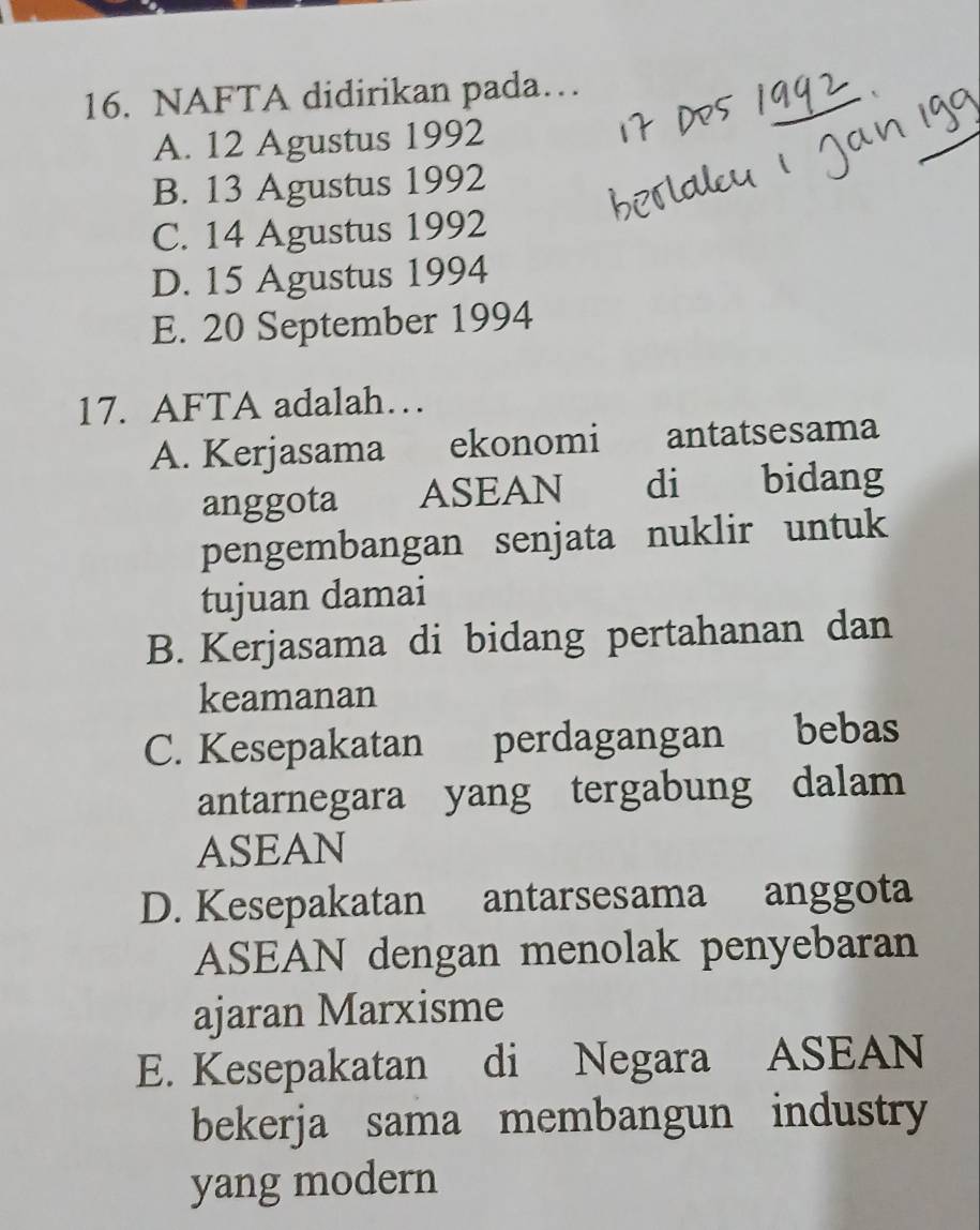 NAFTA didirikan pada…
A. 12 Agustus 1992
B. 13 Agustus 1992
C. 14 Agustus 1992
D. 15 Agustus 1994
E. 20 September 1994
17. AFTA adalah…
A. Kerjasama ekonomi antatsesama
anggota ASEAN di bidang
pengembangan senjata nuklir untuk
tujuan damai
B. Kerjasama di bidang pertahanan dan
keamanan
C. Kesepakatan perdagangan bebas
antarnegara yang tergabung dalam
ASEAN
D. Kesepakatan antarsesama anggota
ASEAN dengan menolak penyebaran
ajaran Marxisme
E. Kesepakatan di Negara ASEAN
bekerja sama membangun industry
yang modern