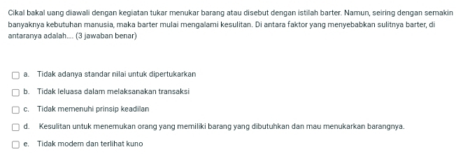 Cikal bakal uang diawali dengan kegiatan tukar menukar barang atau disebut dengan istilah barter. Namun, seiring dengan semakin
banyaknya kebutuhan manusia, maka barter mulai mengalami kesulitan. Di antara faktor yang menyebabkan sulitnya barter, di
antaranya adalah.... (3 jawaban benar)
a. Tidak adanya standar nilai untuk dipertukarkan
b. Tidak leluasa dalam melaksanakan transaksi
c. Tidak memenuhi prinsip keadilan
d. Kesulitan untuk menemukan orang yang memiliki barang yang dibutuhkan dan mau menukarkan barangnya.
e. Tidak modern dan terlihat kuno