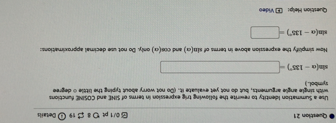 つ8 $ 19 i Details 
Use a Summation Identity to rewrite the following trig expression in terms of SINE and COSINE functions 
with single angle arguments, but do not yet evaluate it. (Do not worry about typing the little ○ degree 
symbol.)
sin (alpha -135°)=□
Now simplify the expression above in terms of sin (alpha ) and cos (alpha ) only. Do not use decimal approximations:
sin (alpha -135°)=□
Question Help: * Video