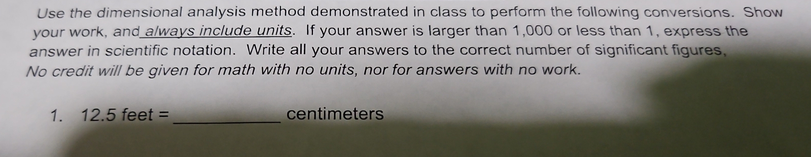 Use the dimensional analysis method demonstrated in class to perform the following conversions. Show 
your work, and always include units. If your answer is larger than 1,000 or less than 1, express the 
answer in scientific notation. Write all your answers to the correct number of significant figures, 
No credit will be given for math with no units, nor for answers with no work. 
1. 12.5feet= _ centimeters