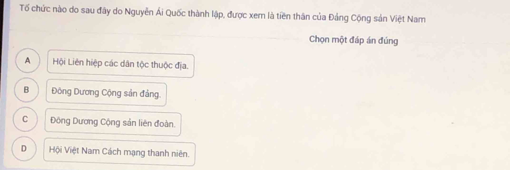 Tố chức nào do sau đây do Nguyễn Ái Quốc thành lập, được xem là tiền thân của Đảng Cộng sản Việt Nam
Chọn một đáp án đúng
A Hội Liên hiệp các dân tộc thuộc địa.
B Đông Dương Cộng sản đảng.
C Đông Dương Cộng sản liên đoàn.
D Hội Việt Nam Cách mạng thanh niên.