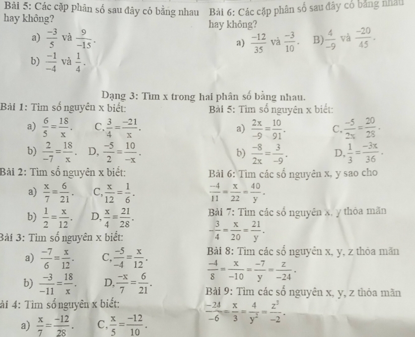 Các cặp phân số sau đây có bằng nhau Bài 6: Các cặp phân số sau đây có băng nhau
hay không?
hay không?
a)  (-3)/5  và  9/-15 .  (-3)/10 . B)  4/-9  và  (-20)/45 .
a)  (-12)/35  và
b)  (-1)/-4  và  1/4 .
Dạng 3: Tìm x trong hai phân số bằng nhau.
Bài 1: Tìm số nguyên x biết:  Bài 5: Tìm số nguyên x biết:
a)  6/5 = 18/x . C.  3/4 = (-21)/x . a)  2x/-9 = 10/91 . C.  (-5)/2x = 20/28 .
b)  2/-7 = 18/x . D,  (-5)/2 = 10/-x . b)  (-8)/2x = 3/-9 . D,  1/3 = (-3x)/36 .
Bài 2: Tìm số nguyên x biết:  Bài 6: Tìm các số nguyên x, y sao cho
a)  x/7 = 6/21 . C,  x/12 = 1/6 .  (-4)/11 = x/22 = 40/y .
b)  1/2 = x/12 . D,  x/4 = 21/28 . Bài 7: Tìm các số nguyên x, y thỏa mãn
3ài 3: Tìn số nguyên x biết:
- 3/4 = x/20 = 21/y .
a)  (-7)/6 = x/12 . C,  (-5)/-4 = x/12 .
Bài 8: Tìm các số nguyên x, y, z thỏa mãn
b)  (-3)/-11 = 18/x . D,  (-x)/7 = 6/21 .
 (-4)/8 = x/-10 = (-7)/y = z/-24 .
Bài 9: Tìm các số nguyên x, y, z thỏa mãn
ài 4: Tìm sổnguyên x biết:
a)  x/7 = (-12)/28 . C,  x/5 = (-12)/10 .
 (-24)/-6 = x/3 = 4/y^2 = z^3/-2 .