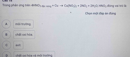 Cầu 18
Trong phản ứng trên 4HNO_3d()cnong+Cuto Cu(NO_3)_2+2NO_2+2H_2O, HNO_3 đóng vai trò là:
Chọn một đáp án đúng
A môi trường.
B chất oxi hóa.
C axit.
D chất oxi hóa và môi trường.