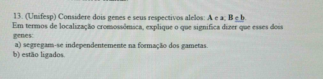 (Unifesp) Considere dois genes e seus respectivos alelos: A e a; Beb. 
Em termos de localização cromossômica, explique o que significa dizer que esses dois 
genes: 
a) segregam-se independentemente na formação dos gametas. 
b) estão ligados.