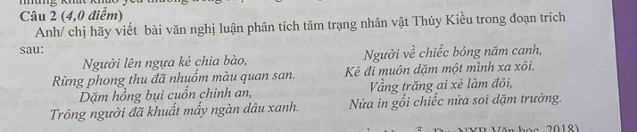 (4,0 điểm) 
Anh/ chị hãy viết bài văn nghị luận phân tích tâm trạng nhân vật Thúy Kiều trong đoạn trích 
sau: 
Người lên ngựa kẻ chia bào, Người về chiếc bóng năm canh, 
Rừng phong thu đã nhuốm màu quan san. Kẻ đi muôn dặm một mình xa xôi. 
Dặm hồng bụi cuốn chinh an, Vầng trăng ai xẻ làm đôi, 
Trông người đã khuất mấy ngàn dâu xanh. Nửa in gối chiếc nửa soi dặm trường.