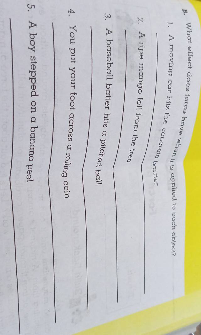 What effect does force have when it is applied to each object? 
_ 
1. A moving car hits the concrete barrier 
_ 
2. A ripe mango fell from the tree 
_ 
3. A baseball batter hits a pitched ball 
4. You put your foot across a rolling coin 
_ 
5. A boy stepped on a banana peel 
_